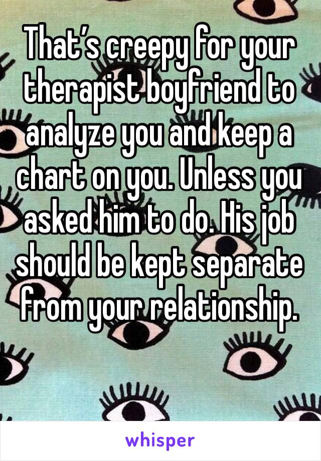 That’s creepy for your therapist boyfriend to analyze you and keep a chart on you. Unless you asked him to do. His job should be kept separate from your relationship.