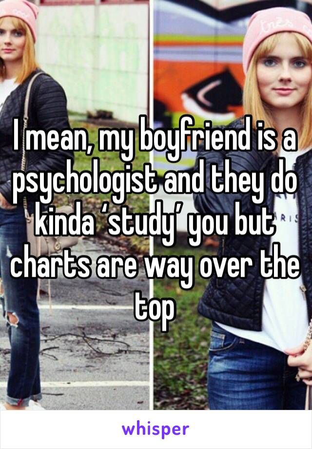 I mean, my boyfriend is a psychologist and they do kinda ‘study’ you but charts are way over the top