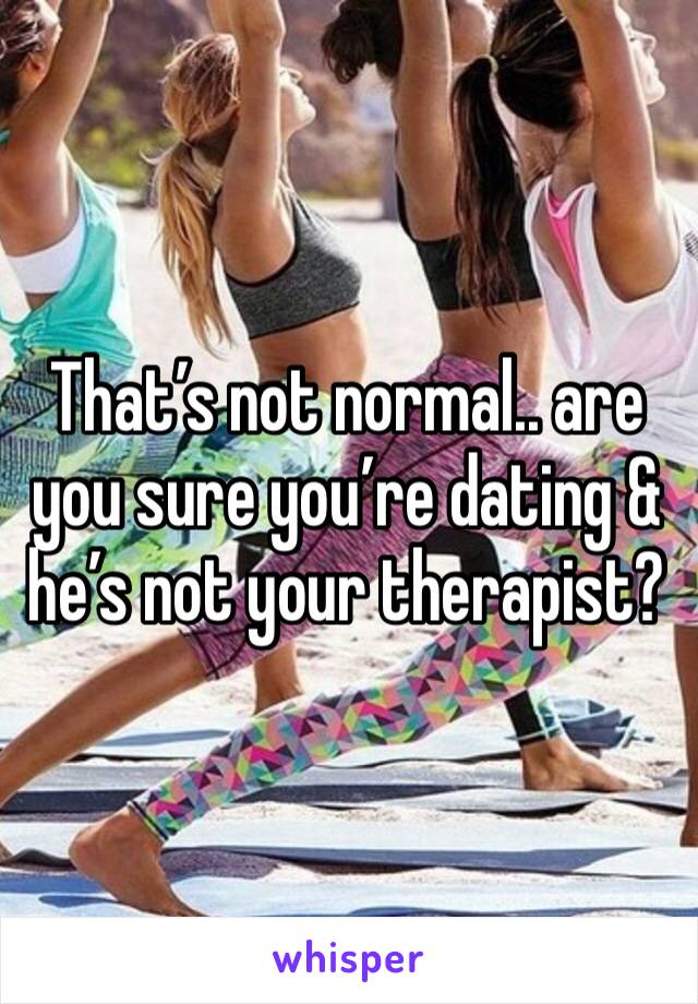 That’s not normal.. are you sure you’re dating & he’s not your therapist? 