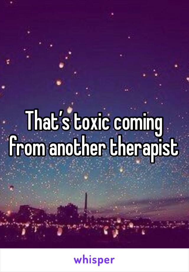 That’s toxic coming from another therapist 