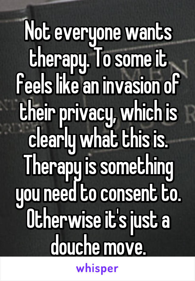 Not everyone wants therapy. To some it feels like an invasion of their privacy, which is clearly what this is. Therapy is something you need to consent to. Otherwise it's just a douche move.