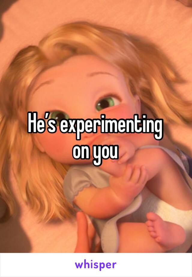 He’s experimenting on you 