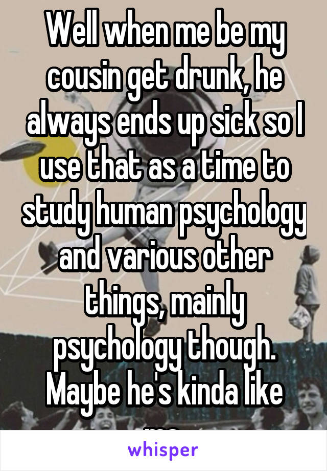 Well when me be my cousin get drunk, he always ends up sick so I use that as a time to study human psychology and various other things, mainly psychology though.
Maybe he's kinda like me.