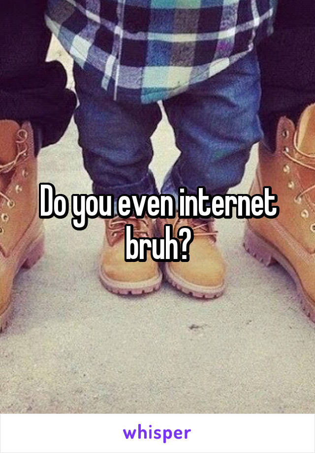 Do you even internet bruh?