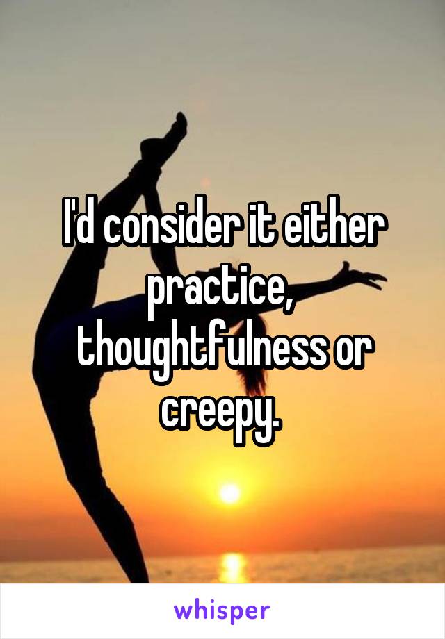 I'd consider it either practice,  thoughtfulness or creepy. 