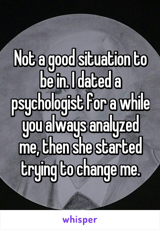 Not a good situation to be in. I dated a psychologist for a while you always analyzed me, then she started trying to change me.