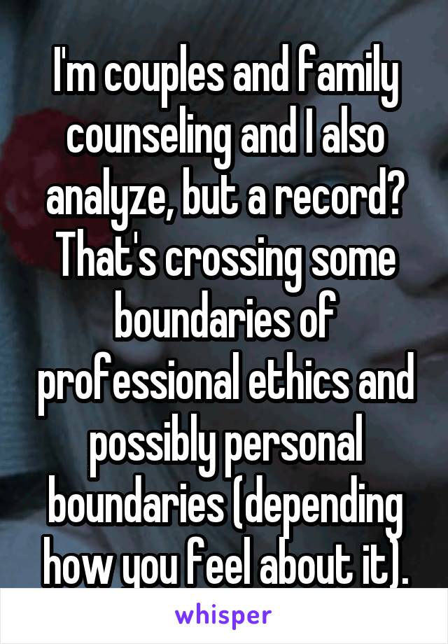 I'm couples and family counseling and I also analyze, but a record? That's crossing some boundaries of professional ethics and possibly personal boundaries (depending how you feel about it).