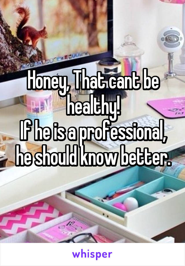 Honey, That cant be healthy!
If he is a professional, he should know better.
