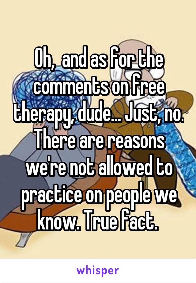 Oh,  and as for the comments on free therapy, dude... Just, no. There are reasons we're not allowed to practice on people we know. True fact. 