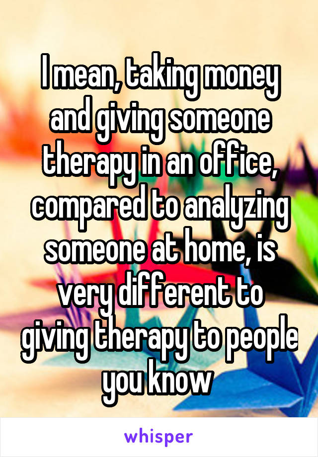 I mean, taking money and giving someone therapy in an office, compared to analyzing someone at home, is very different to giving therapy to people you know 