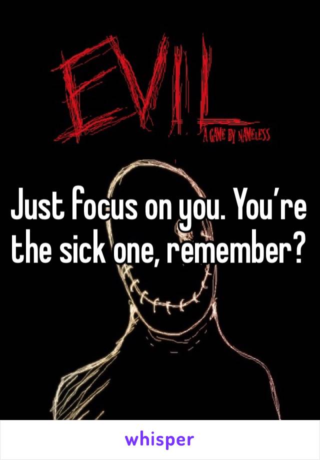 Just focus on you. You’re the sick one, remember? 