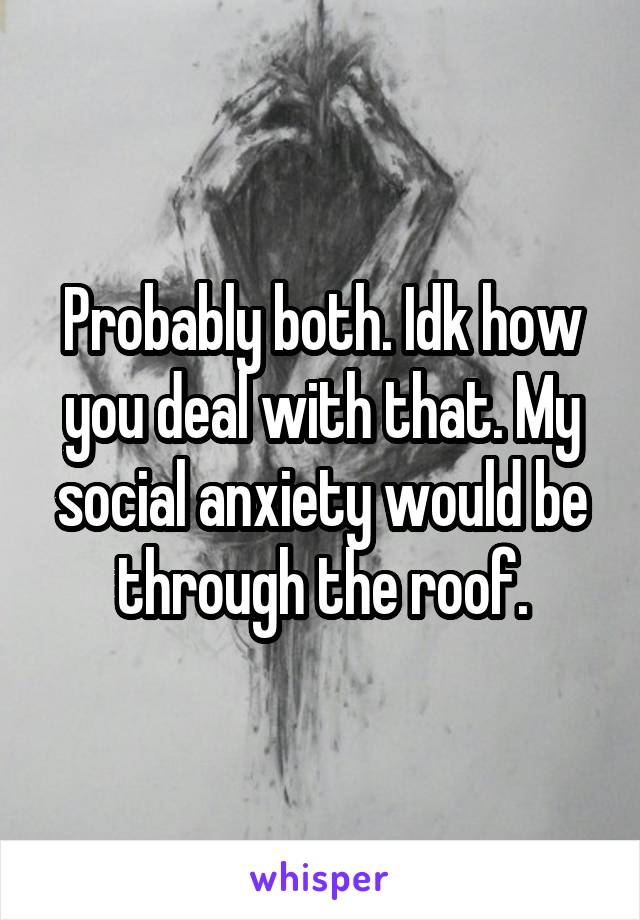 Probably both. Idk how you deal with that. My social anxiety would be through the roof.