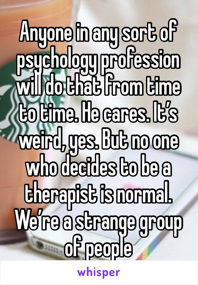 Anyone in any sort of psychology profession will do that from time to time. He cares. It’s weird, yes. But no one who decides to be a therapist is normal. We’re a strange group of people 