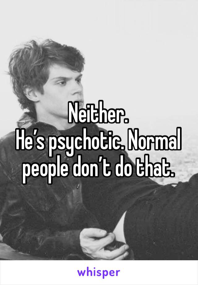 Neither. 
He’s psychotic. Normal people don’t do that. 