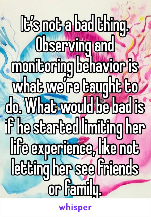 It’s not a bad thing. Observing and monitoring behavior is what we’re taught to do. What would be bad is if he started limiting her life experience, like not letting her see friends or family.