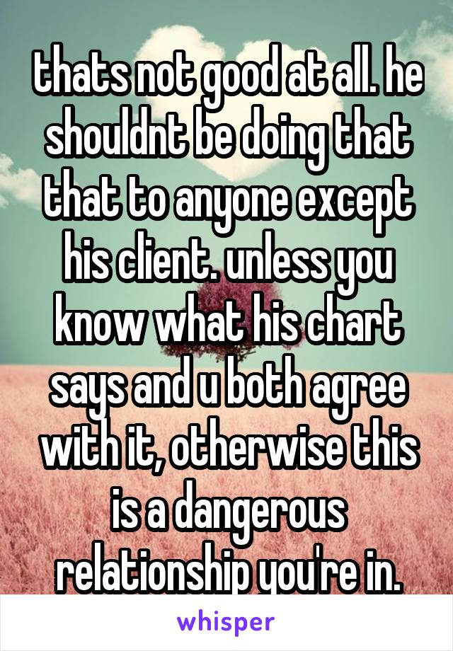 thats not good at all. he shouldnt be doing that that to anyone except his client. unless you know what his chart says and u both agree with it, otherwise this is a dangerous relationship you're in.