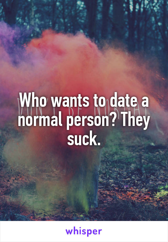 Who wants to date a normal person? They suck.