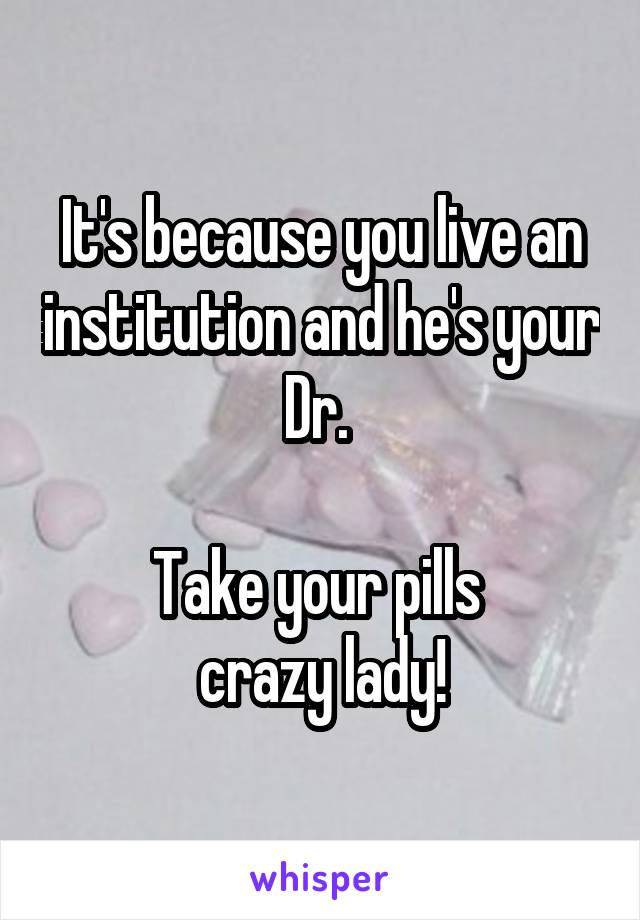 It's because you live an institution and he's your Dr. 

Take your pills 
crazy lady!