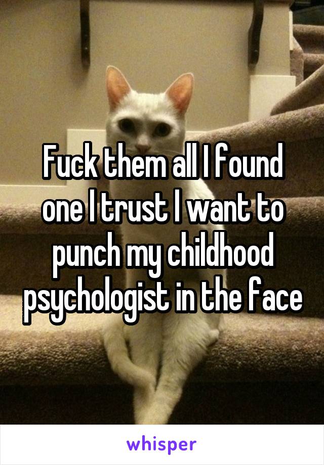 Fuck them all I found one I trust I want to punch my childhood psychologist in the face