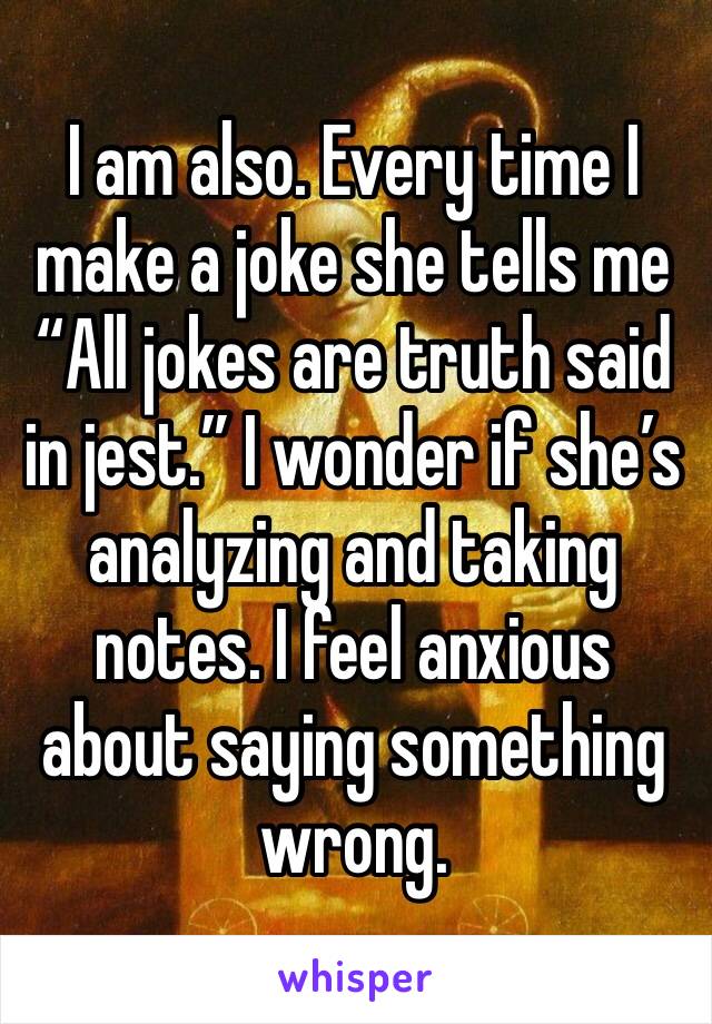 I am also. Every time I make a joke she tells me “All jokes are truth said in jest.” I wonder if she’s analyzing and taking notes. I feel anxious about saying something wrong.