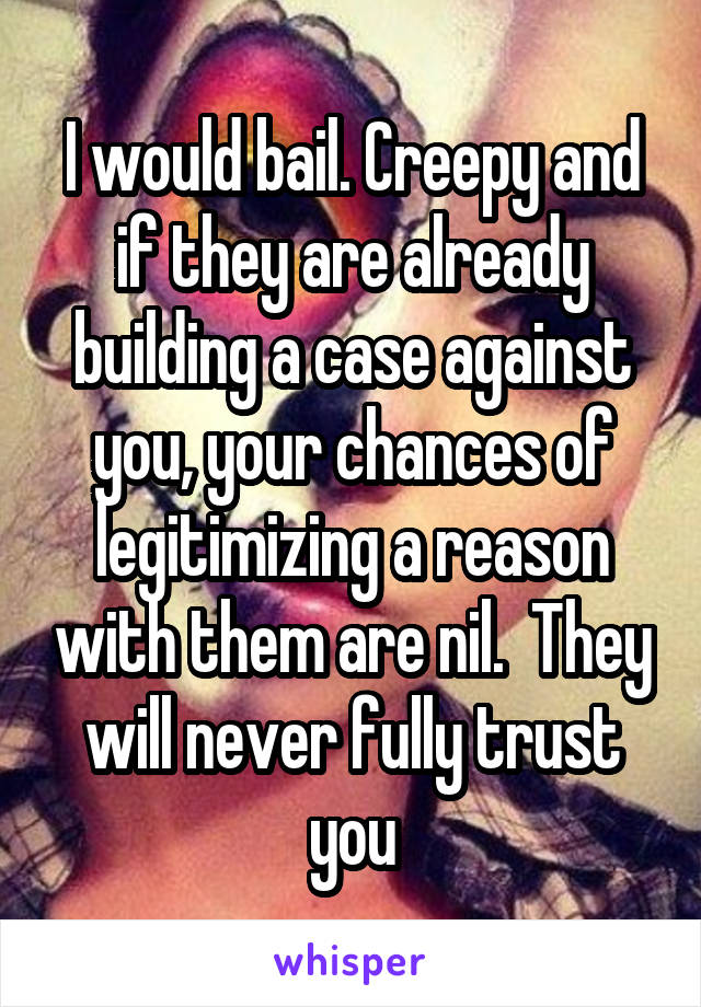 I would bail. Creepy and if they are already building a case against you, your chances of legitimizing a reason with them are nil.  They will never fully trust you