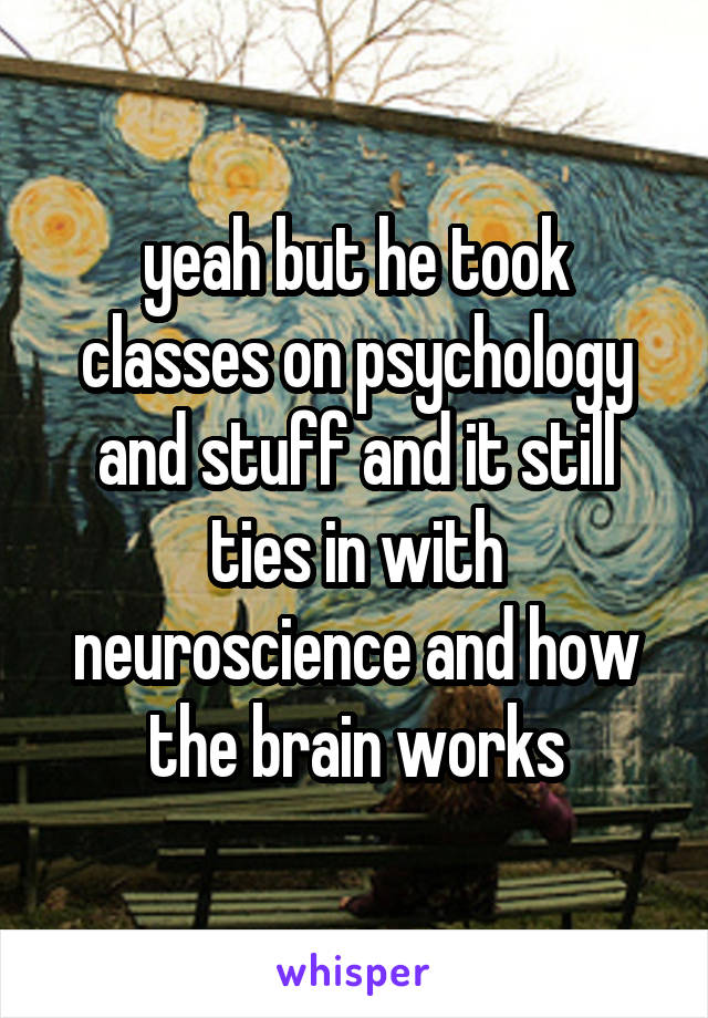 yeah but he took classes on psychology and stuff and it still ties in with neuroscience and how the brain works