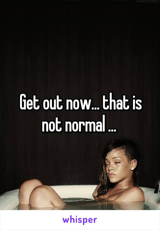 Get out now... that is not normal ... 