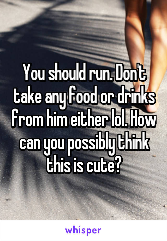 You should run. Don't take any food or drinks from him either lol. How can you possibly think this is cute?