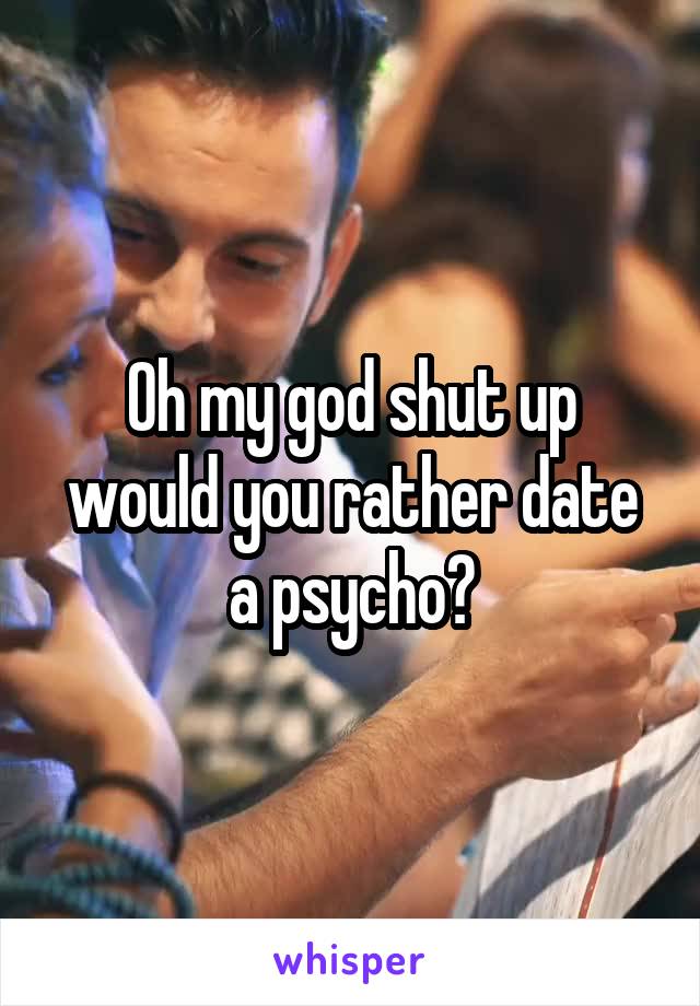 Oh my god shut up would you rather date a psycho?