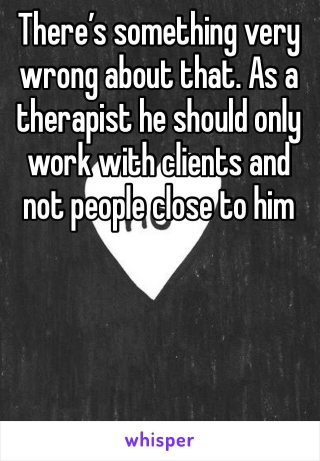 There’s something very wrong about that. As a therapist he should only work with clients and not people close to him