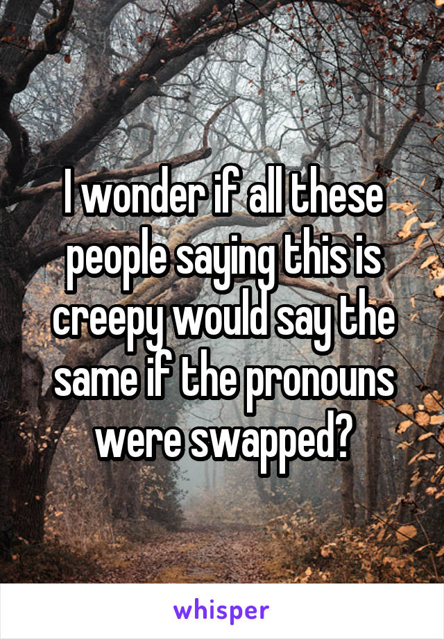 I wonder if all these people saying this is creepy would say the same if the pronouns were swapped?