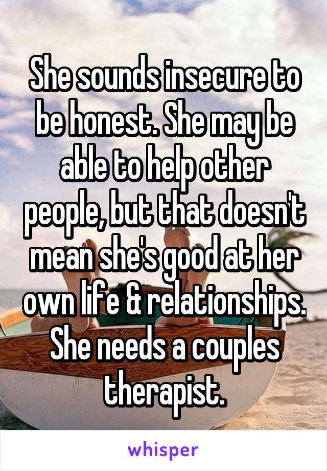 She sounds insecure to be honest. She may be able to help other people, but that doesn't mean she's good at her own life & relationships. She needs a couples therapist.