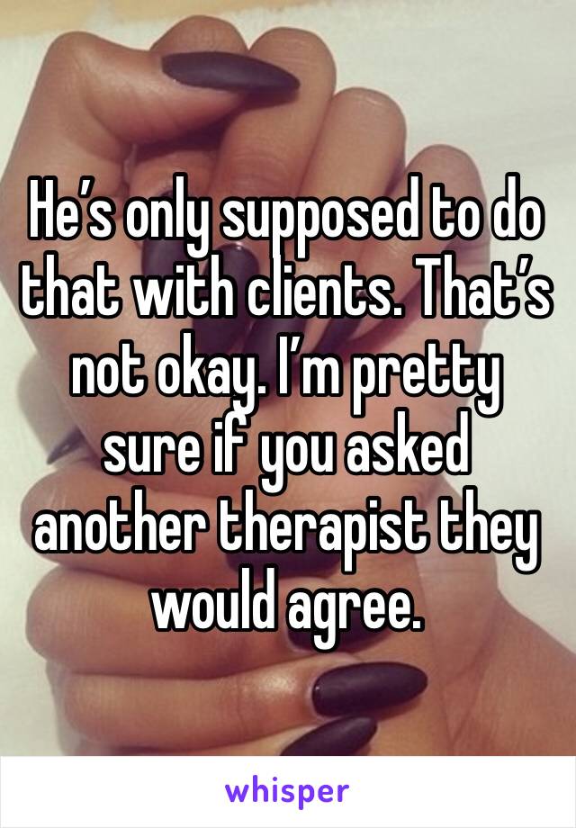 He’s only supposed to do that with clients. That’s not okay. I’m pretty sure if you asked another therapist they would agree.