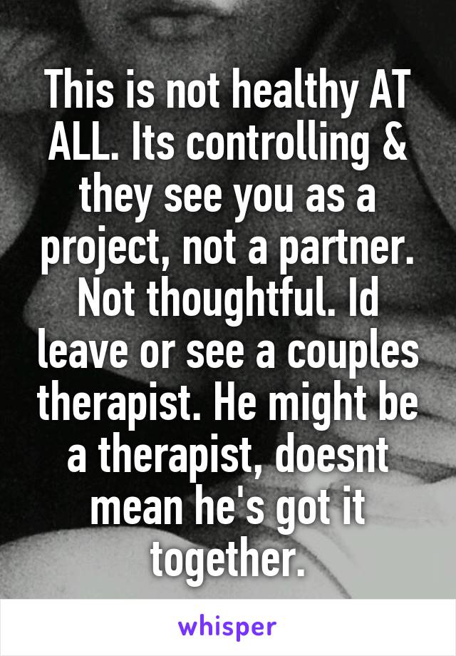 This is not healthy AT ALL. Its controlling & they see you as a project, not a partner. Not thoughtful. Id leave or see a couples therapist. He might be a therapist, doesnt mean he's got it together.