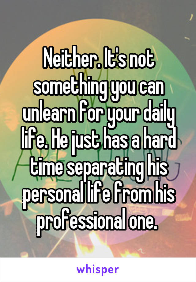 Neither. It's not something you can unlearn for your daily life. He just has a hard time separating his personal life from his professional one. 