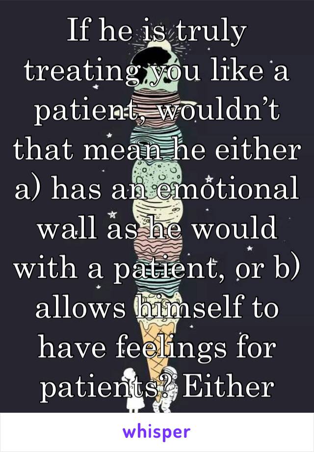 If he is truly treating you like a patient, wouldn’t that mean he either a) has an emotional wall as he would with a patient, or b) allows himself to have feelings for patients? Either way, not approp