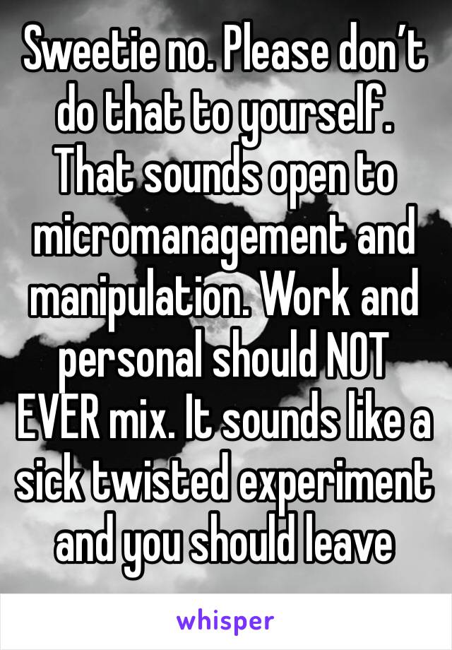 Sweetie no. Please don’t do that to yourself. That sounds open to micromanagement and manipulation. Work and personal should NOT EVER mix. It sounds like a sick twisted experiment and you should leave