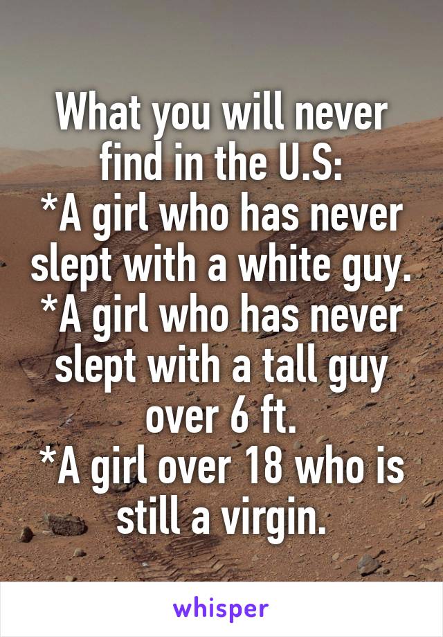 What you will never find in the U.S:
*A girl who has never slept with a white guy.
*A girl who has never slept with a tall guy over 6 ft.
*A girl over 18 who is still a virgin.