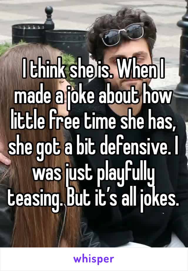 I think she is. When I made a joke about how little free time she has, she got a bit defensive. I was just playfully teasing. But it’s all jokes.