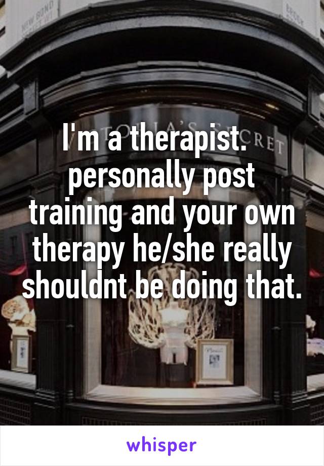 I'm a therapist.   personally post training and your own therapy he/she really shouldnt be doing that. 