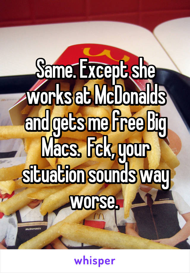 Same. Except she works at McDonalds and gets me free Big Macs.  Fck, your situation sounds way worse. 