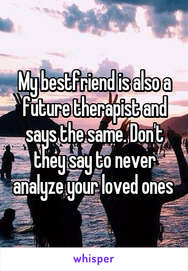 My bestfriend is also a future therapist and says the same. Don't they say to never analyze your loved ones 