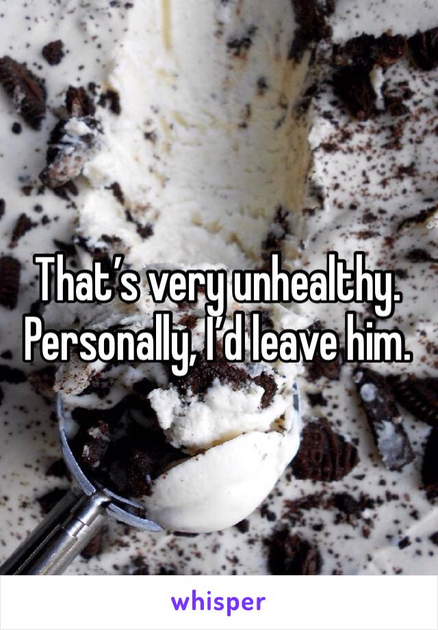 That’s very unhealthy. Personally, I’d leave him.