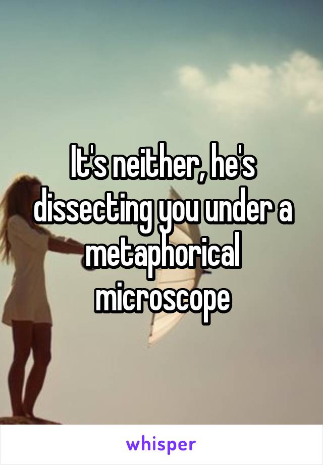 It's neither, he's dissecting you under a metaphorical microscope