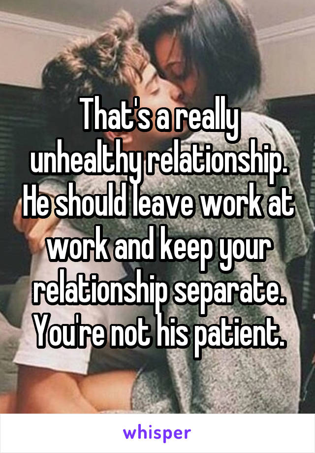 That's a really unhealthy relationship. He should leave work at work and keep your relationship separate. You're not his patient.