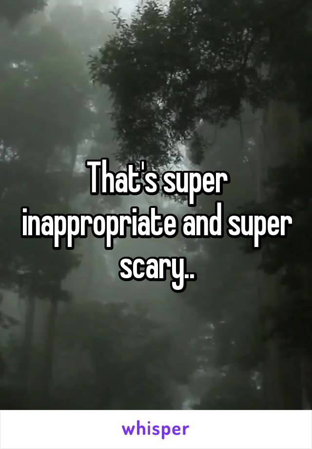 That's super inappropriate and super scary..