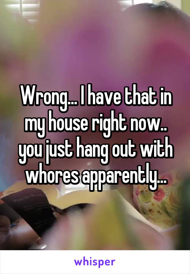 Wrong... I have that in my house right now.. you just hang out with whores apparently...