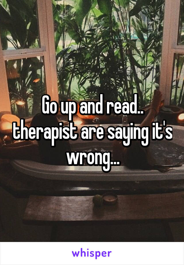 Go up and read.. therapist are saying it's wrong...