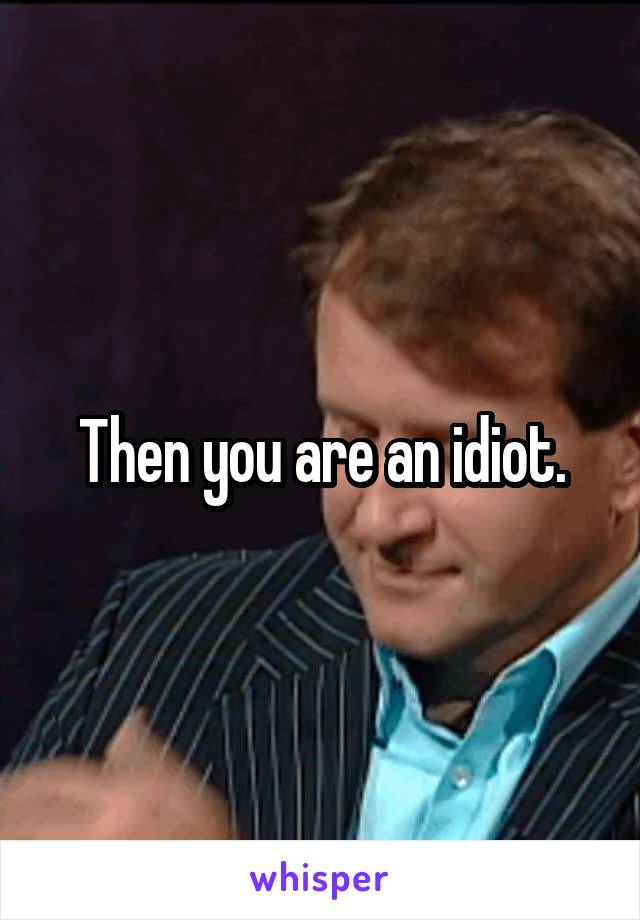 Then you are an idiot.