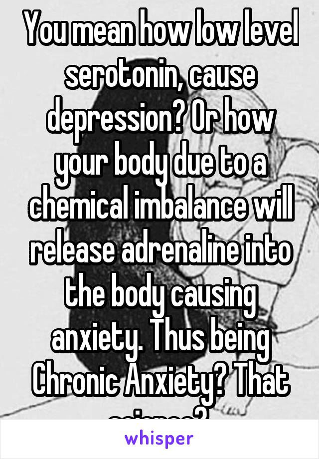 You mean how low level serotonin, cause depression? Or how your body due to a chemical imbalance will release adrenaline into the body causing anxiety. Thus being Chronic Anxiety? That science? 